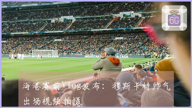 海港赛前Vlog发布：穆斯卡特帅气出场视频拍摄