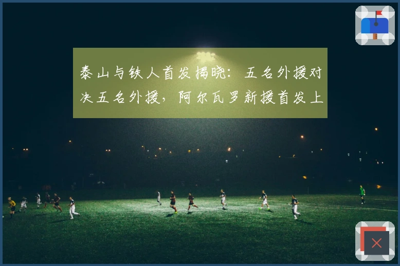 泰山与铁人首发揭晓：五名外援对决五名外援，阿尔瓦罗新援首发上阵