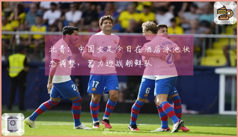 北青：中国女足今日在酒店泳池状态调整，蓄力迎战朝鲜队