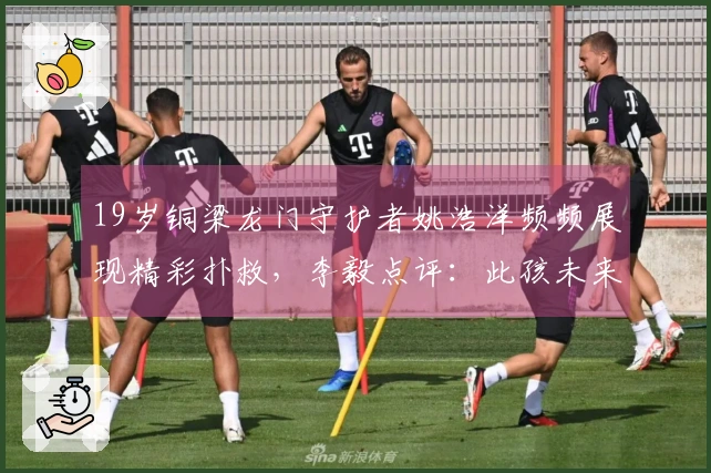 19岁铜梁龙门守护者姚浩洋频频展现精彩扑救，李毅点评：此孩未来无可限量