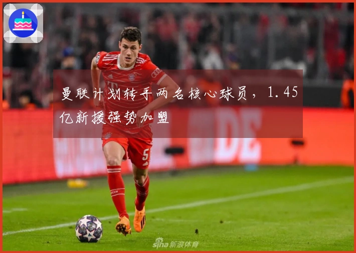 曼联计划转手两名核心球员,1.45亿新援强势加盟