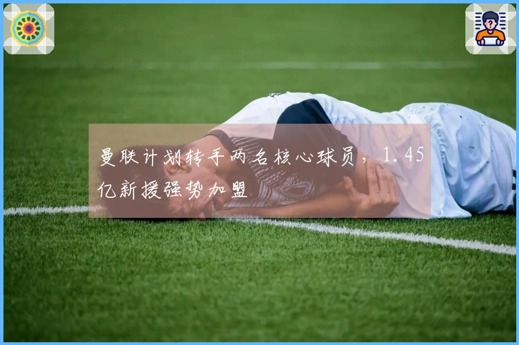 曼联计划转手两名核心球员，1.45亿新援强势加盟