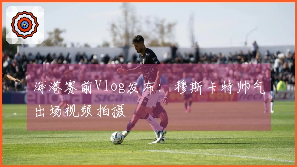 海港赛前Vlog发布：穆斯卡特帅气出场视频拍摄
