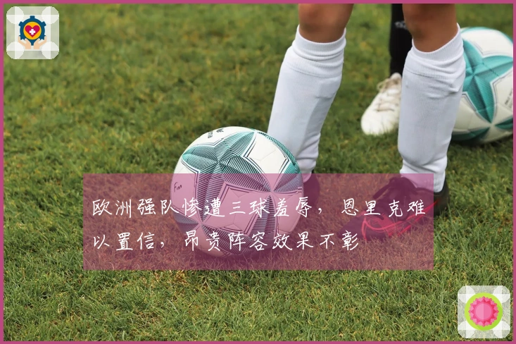 欧洲强队惨遭三球羞辱，恩里克难以置信，昂贵阵容效果不彰