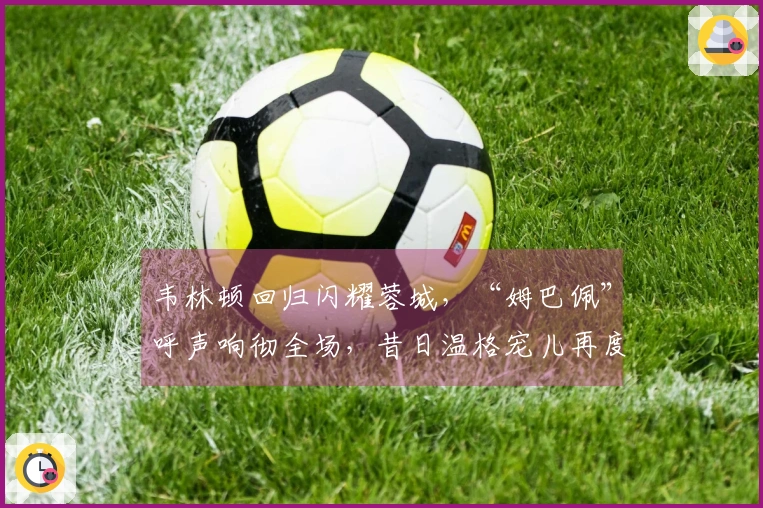 韦林顿回归闪耀蓉城，“姆巴佩”呼声响彻全场，昔日温格宠儿再度展现风采