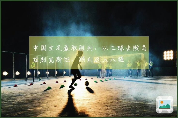 中国女足豪取胜利，以三球击败乌兹别克斯坦，顺利迈入八强