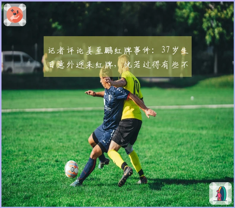 记者评论姜至鹏红牌事件：37岁生日意外迎来红牌，恍若过得有些不如意