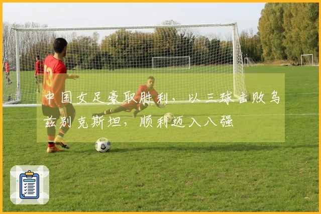 中国女足豪取胜利，以三球击败乌兹别克斯坦，顺利迈入八强