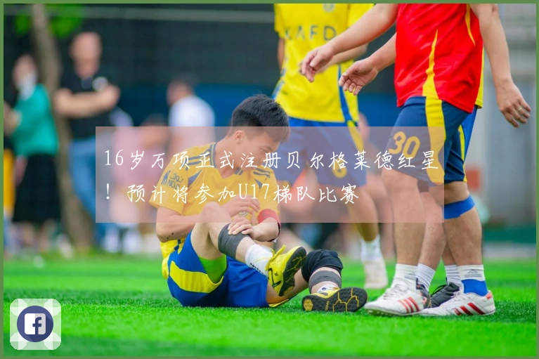 16岁万项正式注册贝尔格莱德红星！预计将参加U17梯队比赛