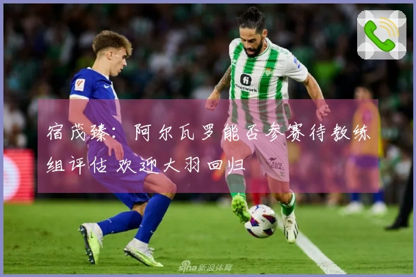 宿茂臻：阿尔瓦罗能否参赛待教练组评估 欢迎大羽回归