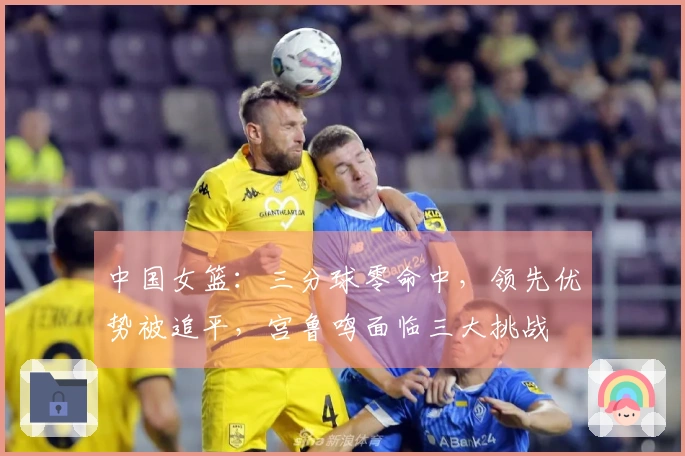 中国女篮：三分球零命中，领先优势被追平，宫鲁鸣面临三大挑战
