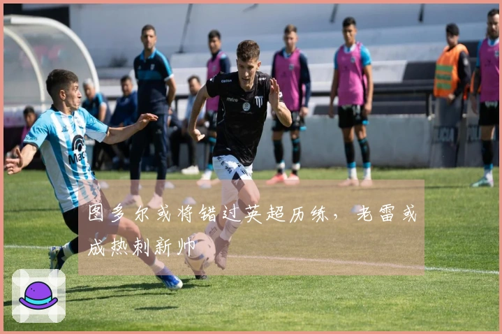 图多尔或将错过英超历练，老雷或成热刺新帅