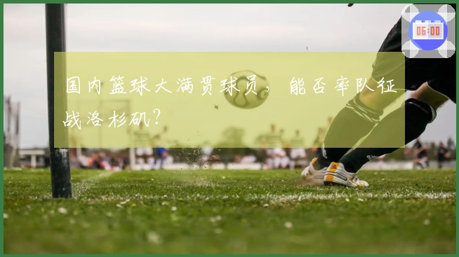 国内篮球大满贯球员，能否率队征战洛杉矶？