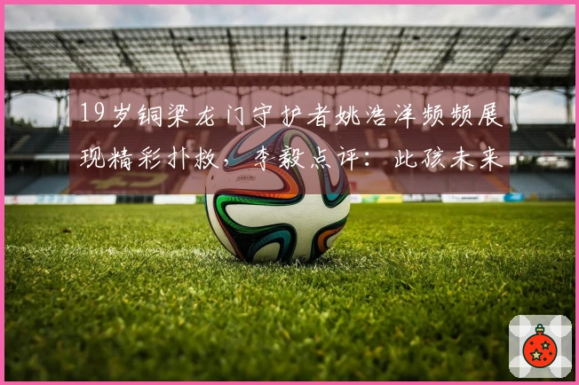 19岁铜梁龙门守护者姚浩洋频频展现精彩扑救，李毅点评：此孩未来无可限量