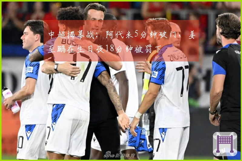 中超揭幕战：阿代米5分钟破门，姜至鹏在生日夜18分钟被罚下
