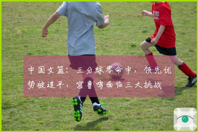 中国女篮：三分球零命中，领先优势被追平，宫鲁鸣面临三大挑战