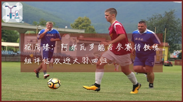 宿茂臻：阿尔瓦罗能否参赛待教练组评估 欢迎大羽回归