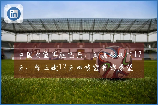 中国女篮再胜巴西，刘禹彤砍下17分，陈玉婕12分回馈宫鲁鸣厚望