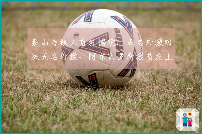 泰山与铁人首发揭晓：五名外援对决五名外援，阿尔瓦罗新援首发上阵