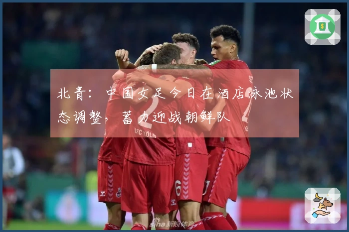 北青：中国女足今日在酒店泳池状态调整，蓄力迎战朝鲜队