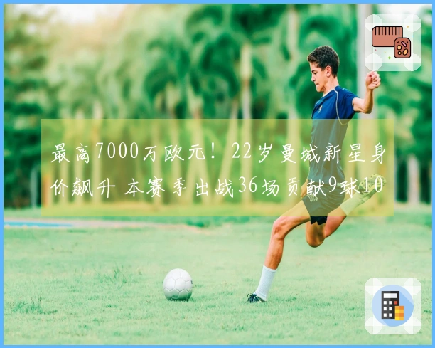 最高7000万欧元！22岁曼城新星身价飙升 本赛季出战36场贡献9球10助