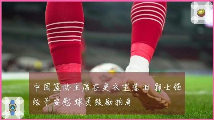 中国篮协主席在更衣室落泪 郭士强给予安慰 球员鼓励拍肩