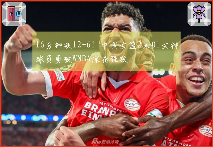 16分钟砍12+6！中国女篮2米01女神球员勇破WNBA探花强敌