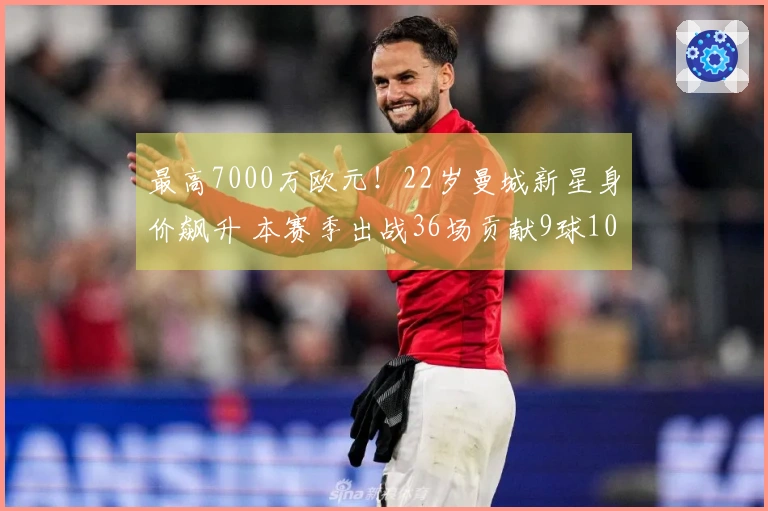 最高7000万欧元！22岁曼城新星身价飙升 本赛季出战36场贡献9球10助