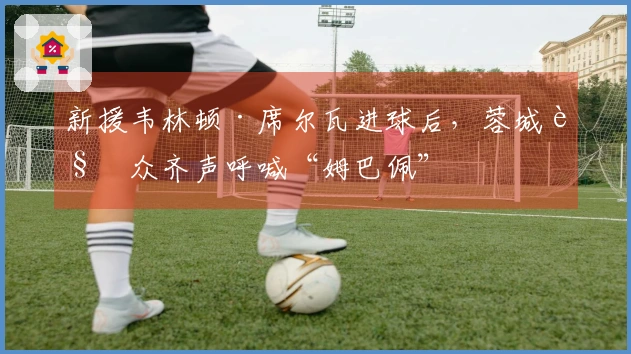 新援韦林顿·席尔瓦进球后，蓉城观众齐声呼喊“姆巴佩”
