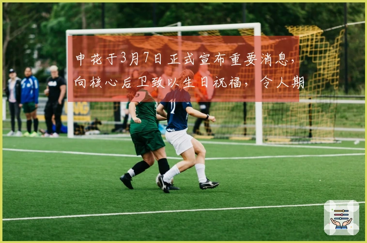 申花于3月7日正式宣布重要消息，向核心后卫致以生日祝福，令人期待