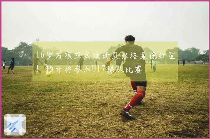 16岁万项正式注册贝尔格莱德红星！预计将参加U17梯队比赛